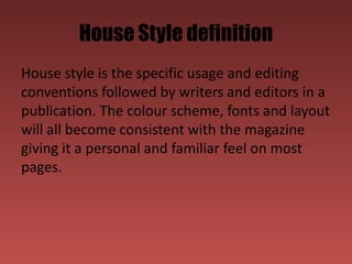 House Style definition
House style is the specific usage and editing
conventions followed by writers and editors in a
publication. The colour scheme, fonts and layout
will all become consistent with the magazine
giving it a personal and familiar feel on most
pages.
 