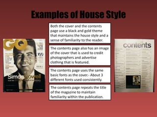 Examples of House Style
    Both the cover and the contents
    page use a black and gold theme
    that maintains the house style and a
    sense of familiarity to the reader.

    The contents page also has an image
    of the cover that is used to credit
    photographers and advertise
    clothing that is featured.

    The contents page uses the same
    basic fonts as the cover.- About 3
    different fonts used consistently.
    The contents page repeats the title
    of the magazine to maintain
    familiarity within the publication.
 