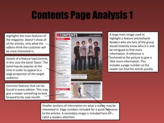 Contents Page Analysis 1
Highlights the main features of                                                  A large main image used to
the magazine. Doesn’t show all                                                   highlight a feature article/band.
of the articles, only what the                                                   Readers who are fans of the group
editors think the customer will                                                  would instantly know who it is and
be most interested in.                                                           be intrigued to find more
                                                                                 information. A reference is
Details of a feature topic/article,                                              anchored to the picture to give a
in this case the band ‘Oasis’. The                                               little more information. This
band may be popular at the                                                       includes a page number so the
time in order to appeal to a                                                     reader can find the article quickly.
large proportion of the target
audience.

Common features that can be
found in every edition- This may
give a reader something to look
forward to for next month.

                              Smaller sections of information on what a reader may be
                              interested in. Page numbers included for a quick reference
                              to the articles. A secondary image is included here to
                              catch a readers attention.
 
