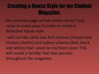 Creating a House Style for my Student
             Magazine.
My contents page will be similar to my front
cover in many ways in order to create a
definitive house style.
I will use the same two font choices (Impact and
Century Gothic) and colour scheme (Red, black
and white) that I used on my front cover. This
will create a familiar feel that persists
throughout the magazine.
 