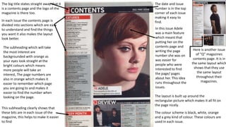 Here is another issue
of “Q” magazines
contents page. It is in
the same layout which
shows that they use
the same layout
throughout their
magazines.
This subheading clearly shows that
these bits are in each issue of the
magazine, this helps to make it easier
to find
The big title states straight away that it
is a contents page and the logo of the
magazine is there too.
In each issue the contents page is
divided into sections which are easy
to understand and find the things
you want it also makes the layout
look better.
The colour scheme is black, white, orange
and a grey kind of colour. These colours are
used in each issue.
The layout is built up around the
rectangular picture which makes it all fit on
the page nicely.
The date and issue
number is in the top
corner of each issue
making it easy to
find.
In this issue Adele
was a main feature
which meant that
putting her on the
contents page and
writing the page
number she was on
was easier for
people who were
interested to find
the page/ pages
about her. This idea
runs throughout the
issues.
The subheading which will take
the most interest are
backgrounded with orange as
your eyes look straight at the
bright colours which means
more people will take an
interest, The page numbers are
also in orange which makes it
easier to remember which page
you are going to and makes it
easier to find the number when
looking on the page.
 