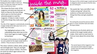 The headline has a brightly coloured
background which makes it stand out
more. The dots also make you want to
read on and find out more
This shows the front cover of the
magazine and what was featured on
there as they are the main things
which were on the front which
attracted people to read the
magazine. It helps to make it easier
to find the things they really want to
read
The headers of the sections on the page are
fun and suitable for the target market which is
children. They are easy to read and find.
The colour scheme is black, white, yellow,
red and bright pink. They are all bright
colours which attract children. The fonts
are quite fun which again attracts the
young audience.
The picture are of artists which are
aimed at the target market which
makes them want to read more to
find out more about the artists they
like.
The layout of the content page is easily laid out
in categories which are easy to find the story
you are looking for
The words like “wins and offers” and
“celebs and gossip” attract the
audience as they want exclusive
things that they cant get anywhere
else.
The writing fits around the pictures which
gives it a much smoother look and makes
the layout better.
The title of the magazine is automatically aimed at
a target market which likes pop music as it is
called “top of the pops”
The highlighted sections in the
subheading show what was on the
front cover again to make it easier
to find them.
The overall layout of the magazine is fun
and colourful which helps the target
market read and understand what is in
the magazine.
 