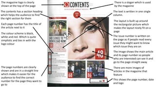 The image shows the main article
and its page number so people
who are interested can see it and
go to the page straight away
The page numbers are clearly
shown and are in a straight line
which makes it easier for the
audience to find the correct
number for the page they want to
go to
The magazine logo is clearly
shown at the top of the page
The contents has a section heading
which helps the audience to find
the right section for them
Each page number has the title of
the article next to it
This shows the page number, date
and logo
There is a slogan which is used
by the magazine
The colour scheme is black,
white and red. Which is quite
simplistic and ties in with the
logo colour
The text is written in one single
column.
The layout is built up around
the rectangular picture which
makes the layout nicely fit on a
page
The issue number is written on
the page as if people read every
issue they might want to know
which issue they are on
There are more images of
articles in the magazine that
feature
 