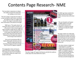 Contents Page Research- NME
  The issue date is important as it allows
    the readers to know the article they                                                                           The NME logo helps establish the
             are reading a current story.                                                                          magazines brand and image to
                                                                                                                   readers. And also links to the front
 The main image is a long shot of 4 males in
                                                                                                                   cover.
a urban setting this adds realism and allows
      the audience to gain an insight to the
    article. This image is small which allows
more information to be placed on the page.                                                                          The use of graphics will appeal
                                                                                                                    to NME audience of young
         NME have a “This week column” by                                                                           teens/adults because the
   having this they are able to include more                                                                        magazine is using eye catching
        information in they contents page as                                                                        techniques to keep the reader
   well as having a simple way for reader to                                                                        engaged.
    find articles. As well as showing what is
       in this weeks issue NME have a small
    section where they show what will be in                                                                        The page numbers are made large
     following issues this gives the audience                                                                      which allows the reader to find and
               some thing to look forward to.                                                                      interesting story quickly. By having a
                                                                                                                   little information on each article the
         The use of a promotional offer ins                                                                        readers can find a story suitable for
     bright yellow grabs attention and also                                                                        them. As well as flowing the colour
             helps the reader feel they are                                                                        scheme the
    receiving a barging and will encourage
      them to buy the magazine regularly.                                                                           The colour scheme is bright and
                                                                                                                    would appeal to a youthful
                                                                                                                    audience the contents page has
  The typography is basic and easy to                                                                               a slight indie/popular feel but as
  read as the font is modern and bold.                                                                              NME is an establish magazine
  The change of colour for the headlines        The other images all support the features and tells the audience    readers will be familiar with the
  on each article allows the reader to be       a little about the article before the read it.                      genre. The pink and yellow
  drawn to the text.                                                                                                stand out and are contrasted by
                                                                                                                    the black and white background
 