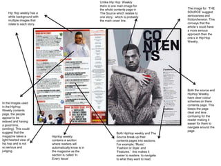 Unlike Hip Hop Weekly
                                                       there is one main image for
                                                       the whole contents page in                  The image for ‘THE
    Hip Hop weekly has a                               The Source which relates to                 SOURCE’ suggest
    white background with                              one story, which is probably                seriousness and
    multiple images that                               the main cover line.                        friction/tension. This
    relate to each story.                                                                          conveys that the
                                                                                                   article s could have
                                                                                                   a more serious
                                                                                                   approach then the
                                                                                                   one s in Hip Hop
                                                                                                   Weekly.




                                                                                                   Both the source and
                                                                                                   HipHop Weekly
                                                                                                   have clear colour
                                                                                                   schemes on there
In the images used
                                                                                                   contents page. This
in the HipHop
                                                                                                   keeps the page
Weekly contents
                                                                                                   clear and less
page, the people
                                                                                                   confusing for the
appear to be
                                                                                                   reader making it
relaxed and having
                                                                                                   easier for them to
a good time,
                                                                                                   navigate around the
(smiling). This could
                                                                                                   page.
suggest that the                                                   Both HipHop weekly and The
magazine takes a            HipHop weekly                          Source break up their
light hearted view of       contains a section                     contents pages into sections.
hip hop and is not          where readers will                     For example; ‘Music’
so serious and              automatically know is in               ‘Fashion or Style’ and
judging.                    the magazine as the                    ‘Features.’ this makes it
                            section is called ‘In                  easier to readers to navigate
                            Every Issue’                           to what they want to read.
 