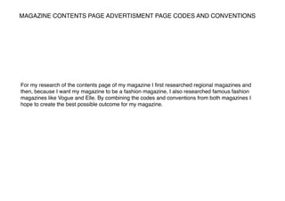 MAGAZINE CONTENTS PAGE ADVERTISMENT PAGE CODES AND CONVENTIONS
For my research of the contents page of my magazine I ﬁrst researched regional magazines and
then, because I want my magazine to be a fashion magazine, I also researched famous fashion
magazines like Vogue and Elle. By combining the codes and conventions from both magazines I
hope to create the best possible outcome for my magazine.
 