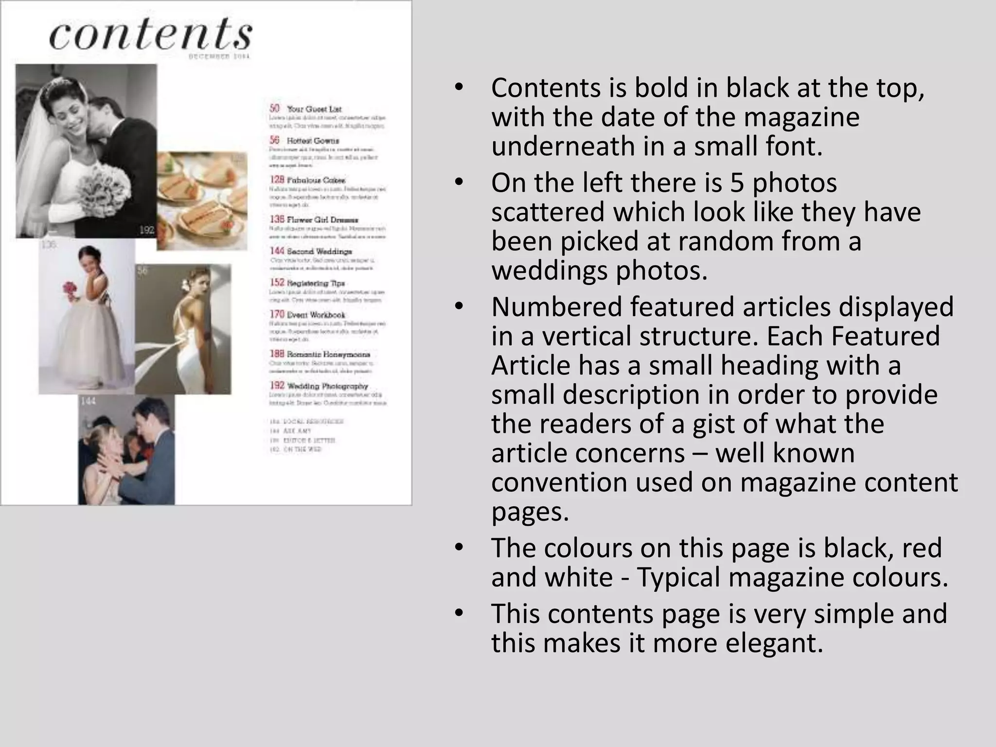 Contents is bold in black at the top, with the date of the magazine underneath in a small font.On the left there is 5 photos scattered which look like they have been picked at random from a weddings photos.Numbered featured articles displayed in a vertical structure. Each Featured Article has a small heading with a small description in order to provide the readers of a gist of what the article concerns – well known convention used on magazine content pages.The colours on this page is black, red and white - Typical magazine colours.This contents page is very simple and this makes it more elegant.