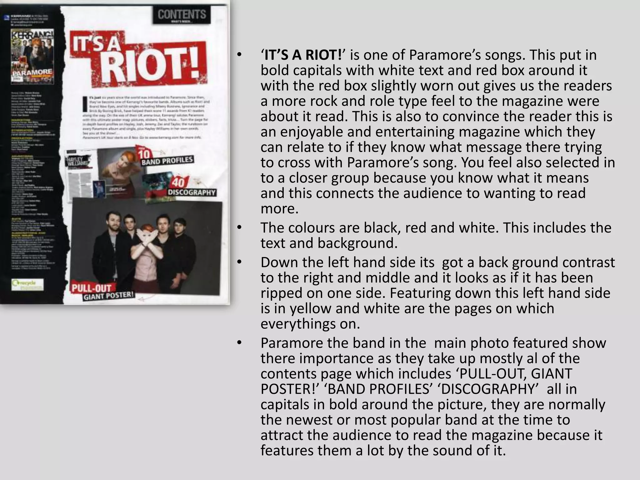 ‘IT’S A RIOT!’ is one of Paramore’s songs. This put in bold capitals with white text and red box around it with the red box slightly worn out gives us the readers a more rock and role type feel to the magazine were about it read. This is also to convince the reader this is an enjoyable and entertaining magazine which they can relate to if they know what message there trying to cross with Paramore’s song. You feel also selected in to a closer group because you know what it means and this connects the audience to wanting to read more.The colours are black, red and white. This includes the text and background. Down the left hand side its  got a back ground contrast to the right and middle and it looks as if it has been ripped on one side. Featuring down this left hand side is in yellow and white are the pages on which everythings on.Paramore the band in the  main photo featured show there importance as they take up mostly al of the contents page which includes ‘PULL-OUT, GIANT POSTER!’ ‘BAND PROFILES’ ‘DISCOGRAPHY’  all in capitals in bold around the picture, they are normally the newest or most popular band at the time to attract the audience to read the magazine because it features them a lot by the sound of it. 