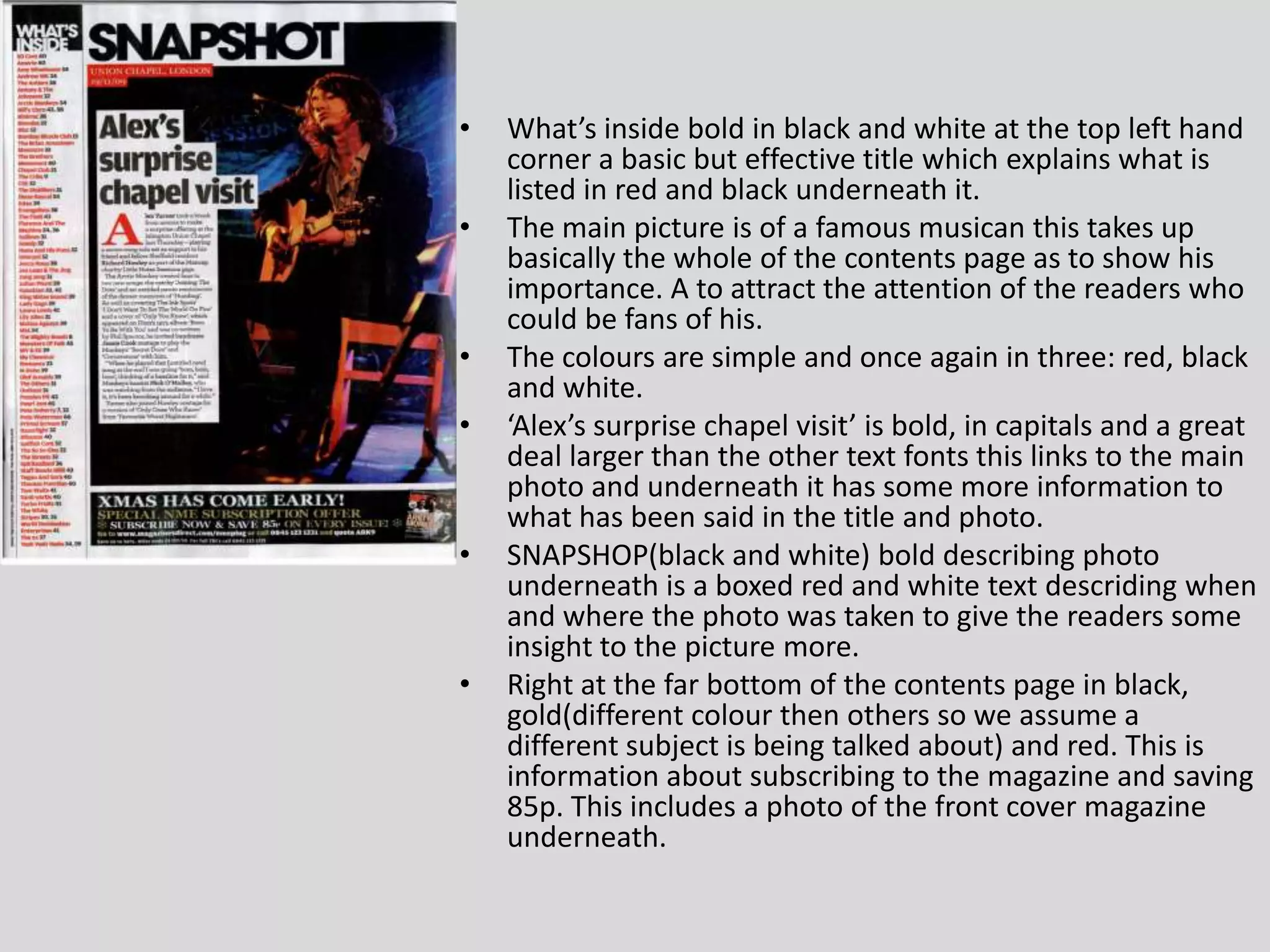 What’s inside bold in black and white at the top left hand corner a basic but effective title which explains what is listed in red and black underneath it.The main picture is of a famous musican this takes up basically the whole of the contents page as to show his importance. A to attract the attention of the readers who could be fans of his.The colours are simple and once again in three: red, black and white.‘Alex’s surprise chapel visit’ is bold, in capitals and a great deal larger than the other text fonts this links to the main photo and underneath it has some more information to what has been said in the title and photo.SNAPSHOP(black and white) bold describing photo underneath is a boxed red and white text descriding when and where the photo was taken to give the readers some insight to the picture more.Right at the far bottom of the contents page in black, gold(different colour then others so we assume a different subject is being talked about) and red. This is information about subscribing to the magazine and saving 85p. This includes a photo of the front cover magazine underneath.