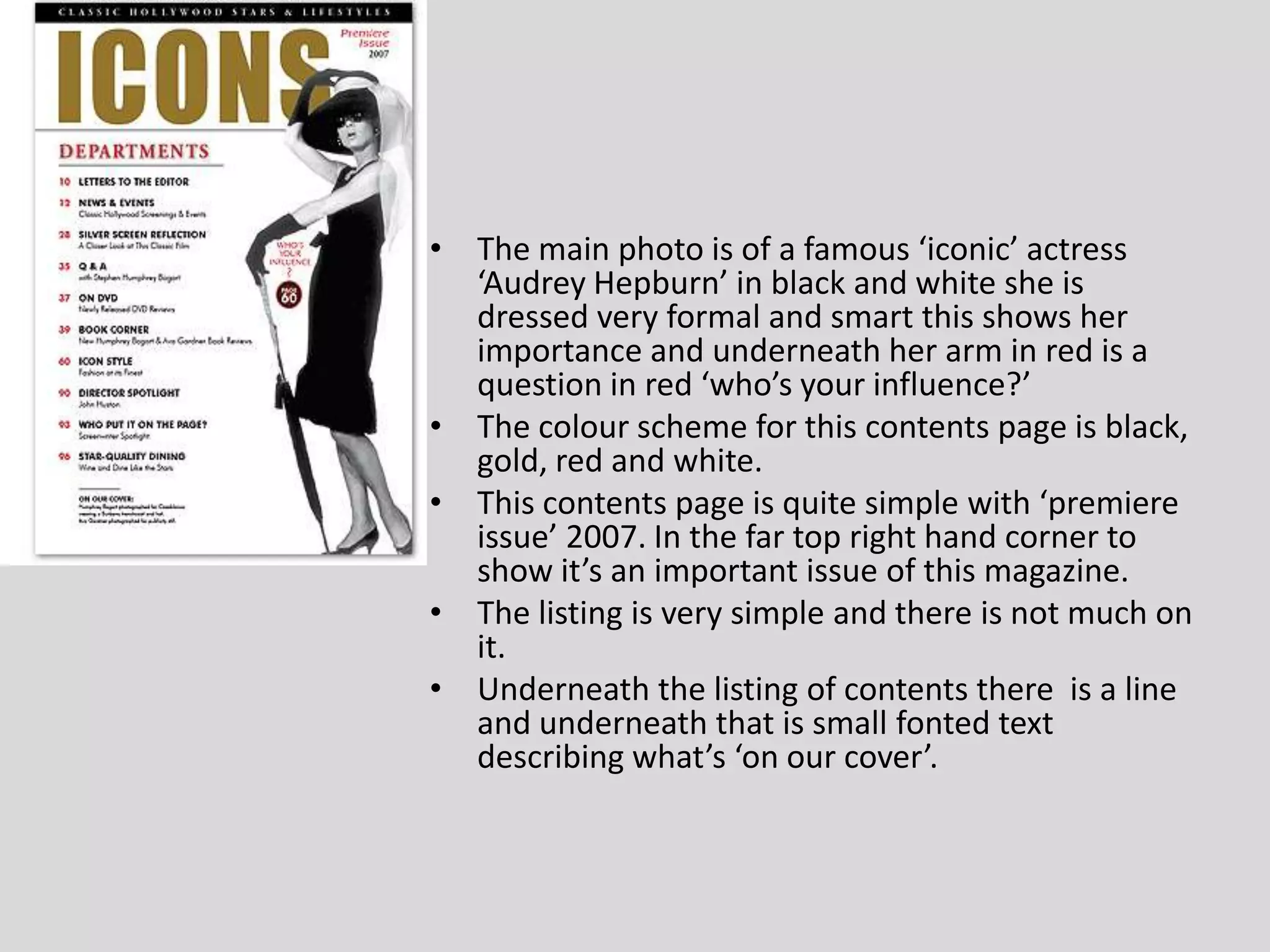 The main photo is of a famous ‘iconic’ actress ‘Audrey Hepburn’ in black and white she is dressed very formal and smart this shows her importance and underneath her arm in red is a question in red ‘who’s your influence?’The colour scheme for this contents page is black, gold, red and white.This contents page is quite simple with ‘premiere issue’ 2007. In the far top right hand corner to show it’s an important issue of this magazine.The listing is very simple and there is not much on it.Underneath the listing of contents there  is a line and underneath that is small fonted text describing what’s ‘on our cover’.