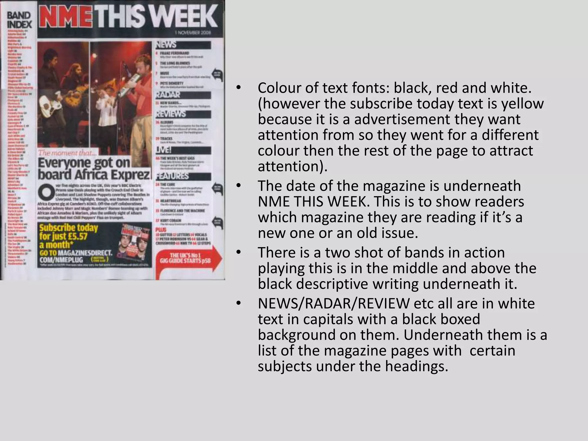Colour of text fonts: black, red and white. (however the subscribe today text is yellow because it is a advertisement they want attention from so they went for a different colour then the rest of the page to attract attention).The date of the magazine is underneath NME THIS WEEK. This is to show readers which magazine they are reading if it’s a new one or an old issue.There is a two shot of bands in action playing this is in the middle and above the black descriptive writing underneath it. NEWS/RADAR/REVIEW etc all are in white text in capitals with a black boxed background on them. Underneath them is a list of the magazine pages with  certain subjects under the headings.