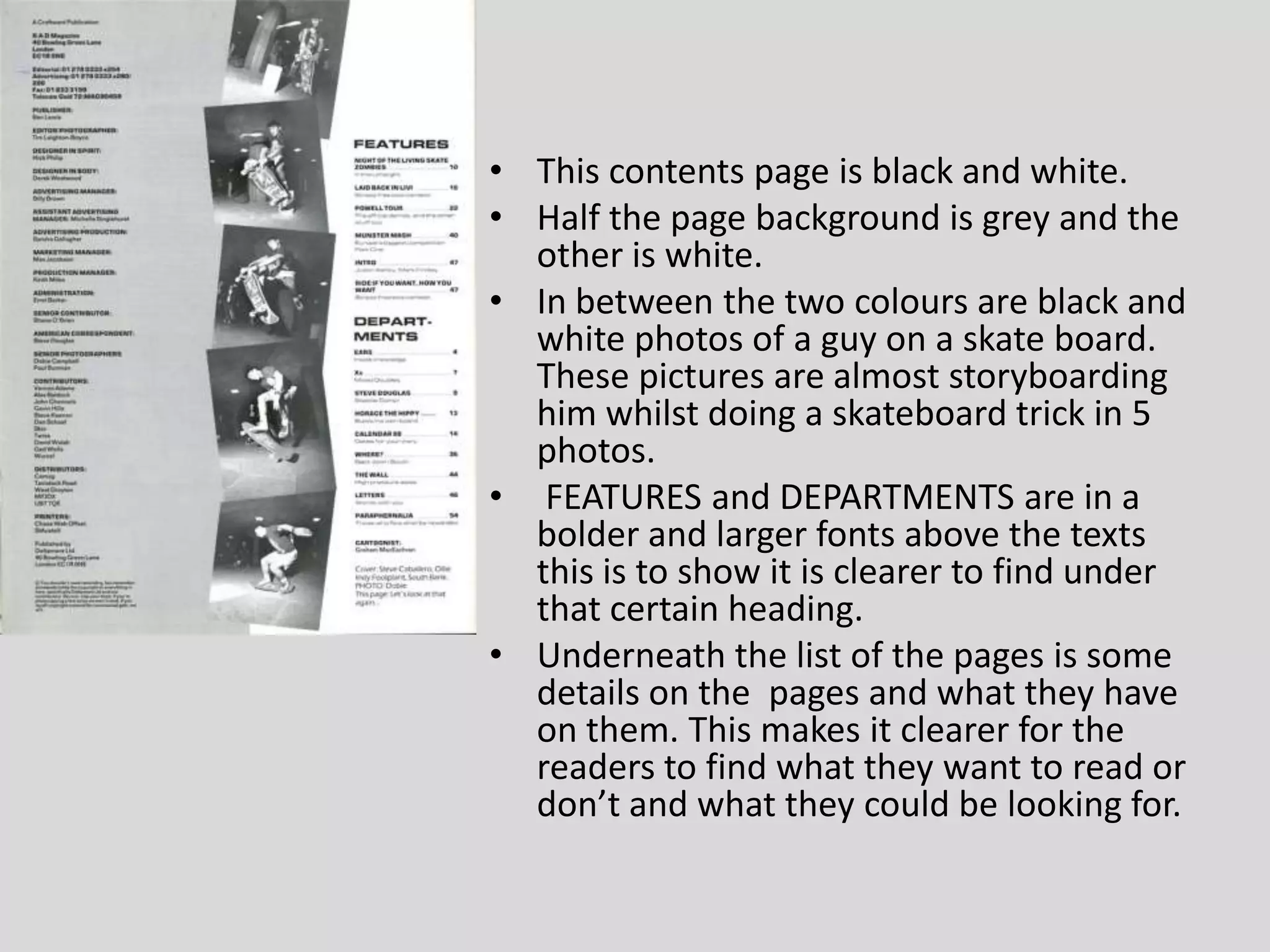This contents page is black and white.Half the page background is grey and the other is white.In between the two colours are black and white photos of a guy on a skate board. These pictures are almost storyboarding him whilst doing a skateboard trick in 5 photos. FEATURES and DEPARTMENTS are in a bolder and larger fonts above the texts this is to show it is clearer to find under that certain heading.Underneath the list of the pages is some details on the  pages and what they have on them. This makes it clearer for the readers to find what they want to read or don’t and what they could be looking for.
