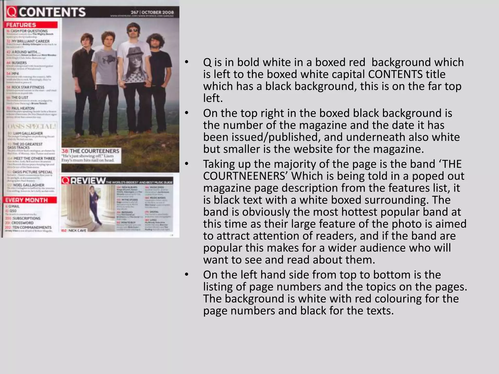 Q is in bold white in a boxed red  background which is left to the boxed white capital CONTENTS title which has a black background, this is on the far top left.On the top right in the boxed black background is the number of the magazine and the date it has been issued/published, and underneath also white but smaller is the website for the magazine.Taking up the majority of the page is the band ‘THE COURTNEENERS’ Which is being told in a poped out magazine page description from the features list, it is black text with a white boxed surrounding. The band is obviously the most hottest popular band at this time as their large feature of the photo is aimed to attract attention of readers, and if the band are popular this makes for a wider audience who will want to see and read about them.On the left hand side from top to bottom is the listing of page numbers and the topics on the pages. The background is white with red colouring for the page numbers and black for the texts.