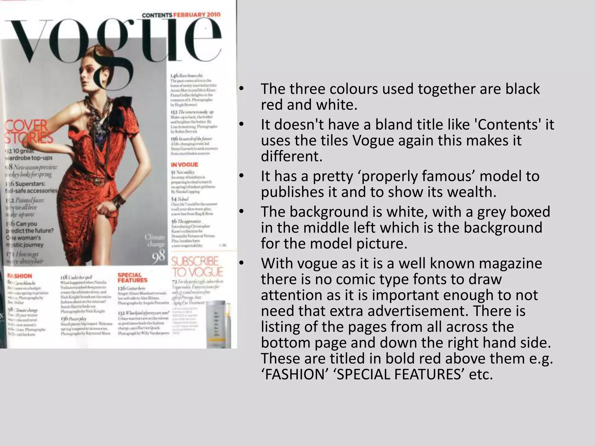 The three colours used together are black red and white.It doesn't have a bland title like 'Contents' it uses the tiles Vogue again this makes it different.It has a pretty ‘properly famous’ model to publishes it and to show its wealth.The background is white, with a grey boxed in the middle left which is the background for the model picture.With vogue as it is a well known magazine there is no comic type fonts to draw attention as it is important enough to not need that extra advertisement. There is listing of the pages from all across the bottom page and down the right hand side. These are titled in bold red above them e.g. ‘FASHION’ ‘SPECIAL FEATURES’ etc.