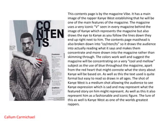 This contents page is by the magazine Vibe. It has a main image of the rapper Kanye West establishing that he will be one of the main features of the magazine. The magazine uses a very iconic “V” seen in every magazine behind the image of Kanye which represents the magazine but also draws the eye to Kanye as you follow the lines down they end up right next to him. The contents page masthead is also broken down into “co/nten/ts” so it draws the audience into actually reading what it says and makes them concentrate and more drawn into the magazine rather than skimming through. The colors work well and suggest the magazine will be concentrating on a very “cool and mellow” subject as the use of blue throughout the magazine, apart from the red heart that might connote what the story about Kanye will be based on. As well as this the text used is quite formal but easy to read so draws in all ages. The shot of Kanye West is a medium shot allowing the audience to see Kanye expression which is sad and may represent what the featured story on him might represent. As well as this it also represent him as a fashionable and iconic figure. The lure of this as well is Kanye West as one of the worlds greatest rappers.  Callum Carmichael 