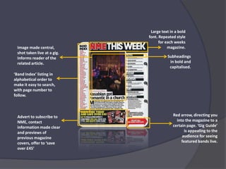 Large text in a bold font. Repeated style for each weeks magazine.Image made central, shot taken live at a gig. Informs reader of the related article.Subheadings in bold and capitalised.‘Band Index’ listing in alphabetical order to make it easy to search, with page number to follow.Red arrow, directing you into the magazine to a certain page. ‘Gig Guide’ is appealing to the audience for seeing featured bands live. Advert to subscribe to NME, contact information made clear and previews of previous magazine covers, offer to ‘save over £45’