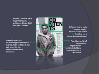 Header ‘Contents’ has a disjointed layout, written on 3 lines. Bold font, block capitals. Different font to main ‘Contents’ header.  Smaller and off centre therefore not a distraction to the image.Image of artist , text surrounding picture without overlap. Red heart stands out as it is not like the monochrome colours elsewhere.Page titles and brief introduction.Page numbers written in bold and most important to the reader.