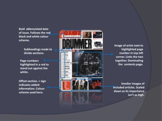 Bold  abbreviated date of issue. Follows the red black and white colour scheme. Image of artist next to highlighted page number in top left corner. Links the two together. Dominating the  contents page.Subheadings made to divide sections.Page numbers highlighted in a red to stand out against the white.Offset section, + sign indicates added information. Colour scheme used here.Smaller images of included articles. Scaled down as its importance isn’t as high. 