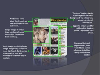 ‘Contents’ header, stands out with yellow on black background. Top left corner, so not intrusive of information.Next weeks cover advertised, previews next edition to attract audiences.Opposite colours used for subheading. Black on yellow. Capitalised ‘THIS WEEK’.Larger image, in colour. Page number reference in top right corner with brief summary.Numerical listing of page numbers, with related band names following. In bold so clearly visible to the reader.Small images bordering larger image, less priority shown but more significant. Band names underneath in bold and followed by summary also in capitals.