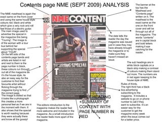 Contents page NME (SEPT 2009) ANALYSIS                                                     The banner at the
                                                                                                            top has the
                                                                                                            Masthead and
The NME masthead is again the                                                                               “Contents page”
exact same on the front cover                                                                               written on it. The
and using the same house style                                                                              masthead is the
colours red, black and white                                                                                exact same as the
which give a very rock and roll                                                                             one on the front
feel those of a electric guitar.                                                                            cover and will be
 The main image used to                                                                                     through out all of
 advertise the special in                                                                                   the magazine. The
                                                                                   The date tells the
 the magazine this being                                                                                    words “contents”
 “Touring”. The image is                                                           reader the day the
                                                                                                            are in capital block
 of the woman with a tour                                                          magazine was issued
                                                                                                            and bold letters
 bus behind her                                                                    just in case they may
                                                                                                            making it eye
 supporting the special                                                            have already brought
                                                                                                            catching for the
 about “TOUR”.                                                                     the magazine or to
                                                                                                            reader.
 On the left side of the                                                           make sure they
 contents page bands and                                                           haven't missed an
 artists are listed in red                                                         issue.
 and next to them is the                                                                             The sub headings are in
 page number in black,                                                                               white block capitals on a
 these colours run through                                                                           black strip making a contrast
 out all of the magazine as                                                                          of colours making them stand
 it’s the house style, its                                                                           out more. The numbers are
 also an easy way for the                                                                            in red again keeping to the
 customer to find their                                                                              house style of NME.
 favourite artist without                                                                      Rules of thirds.
 flicking through the                                                                          The right third has a black
 magazine trying to find                                                                       box advertising
 the correct page.                                                                             subscribing to the
 The image is edited so that                                                                   magazine. It includes a
 it looks like a photograph                                             BRIEF HEADING          website to go on or phone
 this creates a more                                                    +SUMMARY OF            number to call if they
 personal feel as if we are in     The editors introduction to the                             want to subscribe. It’s an
 the moment with them. It          magazine makes the reader feel       CONTENT WITH           easier way for the
 also shows that the special       more welcome and included in the                            customer to get the
 is worth reading because          magazine. As a small introduction
                                                                        PAGE NUMBER IN         magazine every week
 they were actually there          the reader feels more apart of the   RED                    when the issue comes out
 and know all the gossip!          magazine.                                                   for a better price.
 