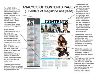 The banner at the
                                                                  top of the page has
The MASTHEAD is              ANALYSIS OF CONTENTS PAGE 2          “contents” shown on
shown very small on the                                           the left side of the
left side of the page, the    (Title/date of magazine analysed)   magazine, its bold,
mast head is there to                                             black and has cracks
remind the reader of the                                          in it giving the word
magazine they are                                                 an effect of music so
reading. By having the                                            loud it brakes the
title very small it leaves                                        words. Underneath
lots more room for                                                the text “contents” is
information about what's                                          the issue number so
to come on the magazine.                                          the reader can keep
                                                                  up too date and no if
Rules of thirds.                                                  they have missed
The bottom right third of                                         any magazines.
the cover has
information about the                                          The headings used are in
online website of the                                          black sophisticated writing
magazine so readers                                            with light blue sub-
are able the access the                                        headings these colours are
magazine in other ways.                                        shown in the “Billboard”
                                                               masthead, so its keeping
Rule of thirds.                                                to the house style.
Here on the left side of
the cover page is the                                           The text is separated into
charts list of albums and                                       blocks of different themes
song shown in                                                   so its easy to look for
sophisticated writing, so                                       various pages you want to
as soon as the reader                                           read.
opens the magazine they                                       The image used is of a young
are up to date with the                                       girl laughing this shows a
music world.                                                  “fun” and “cute” side to the
                                                              magazine, which could mean
The date is found on the
                                                              the target audience are
bottom of the contents page
                                                              young girls , the image used
to remind reader of when the
                                                              links to that of what is
magazine was issued
                                                              including in the articles.
 