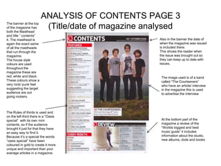 ANALYSIS OF CONTENTS PAGE 3
The banner at the top
of the magazine has
both the Masthead
                         (Title/date of magazine analysed
and title “ contents”
it. The masthead is                                 Also in the banner the date of
again the exact same                                when the magazine was issued
of all the mastheads                                is included there.
that run through the                                This shows the reader when
magazine.                                           the issue was brought out so
The house style                                     they can keep up to date with
colours are used                                    issues.
throughout the
magazine these are
red, white and black.                                The image used is of a band
These colours show a                                 called “The Courteeners”
very rock/ punk feel                                 who have an article/ interview
suggesting the target                                in the magazine this is used
audience are out                                     to advertise the interview
going rockers.



The Rules of thirds is used and
on the left third there is a “Oasis
special” with its own mini                           At the bottom part of the
contents, so if the audience                         magazine a review of the
brought it just for that they have                   “Worlds biggest and best
an easy way to find it.                              music guide” it includes
Because it’s a special the words                     information about the studio,
“oasis special” have been                            new albums, dvds and books
coloured in gold to create it more
unique and important than your
average articles in a magazine.
 