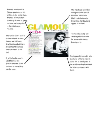 A white background is
used to make the
picture and text stand
out and so everything
can be seen.
The masthead is written
in bright colours with a
bold font and it is in
block capitals to make
the article stand out and
appeal to readers.
The model’s photo will
create eye contact with
the reader which may
draw them in.
The writer hasn't used a
colour scheme as they
have a few different
bright colours but that is
the style of the article
and it makes it stand
out.
The image of the model is in
black and white to make it
stand out as other parts of
the article are bright colours
the image contrasts with
them.
The text on the article
follows a pattern as it is
written in the same style.
The text is only a short
summary of what is going
to be on each page but it
is there to inform
readers.
 