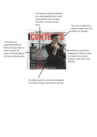 The sections are
separated by different
fonts and large number to
make it easy for the
reader to find the page for
the most interesting story.
The editor keeps the same theme throughout
as it makes it simpler and easier on the eyes.
The subtitles in bold are followed
by a small paragraph that is used
to describe the story and draw
the reader in to want to read
more. The use of red draws the
audience towards the main
contents on the page.
One picture is used for the
background to keep it simple,
the image is also used to
promote a main story in the
subtitles.
 