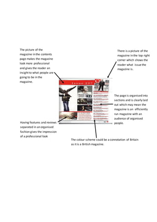 There is a picture of the
magazine in the top right
corner which shows the
reader what issue the
magazine is.
The page is organised into
sections and is clearly laid
out which may mean the
magazine is an efficiently
run magazine with an
audience of organised
people.
The picture of the
magazine in the contents
page makes the magazine
look more professional
and gives the reader an
insight to what people are
going to be in the
magazine.
Having features and reviews
separated in an organised
fashion gives the impression
of a professional look
The colour scheme could be a connotation of Britain
as it is a British magazine.
 