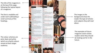 The title of the magazine is
at the top of the page,
following the typical layout
of a magazine.
The font is readable and
under each subheading a
small summary of the
headings.
The colour schemes are
pink, black and white
which are all girly colours
aimed at there target
audience.
The images in the
background show the
reader the type of articles
and subjects they will read
about.
The examples of future
magazine covers shows
readers what they should
be looking out for in the
future.
 