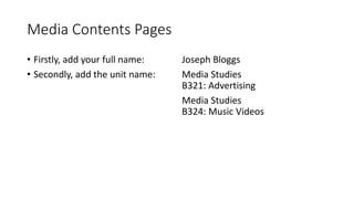 Media Contents Pages
• Firstly, add your full name:
• Secondly, add the unit name:
Joseph Bloggs
Media Studies
B321: Advertising
Media Studies
B324: Music Videos
 