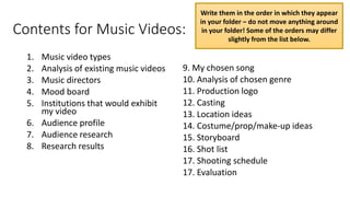 Contents for Music Videos:
1. Music video types
2. Analysis of existing music videos
3. Music directors
4. Mood board
5. Institutions that would exhibit
my video
6. Audience profile
7. Audience research
8. Research results
9. My chosen song
10. Analysis of chosen genre
11. Production logo
12. Casting
13. Location ideas
14. Costume/prop/make-up ideas
15. Storyboard
16. Shot list
17. Shooting schedule
17. Evaluation
Write them in the order in which they appear
in your folder – do not move anything around
in your folder! Some of the orders may differ
slightly from the list below.
 