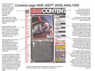 Contents page NME (SEPT 2009) ANALYSIS The banner at the top introduces what this page is. It stands out because the white text contrasts on the black background. The date on the contents page helps the audience keep up to date with the magazines. The subheadings are blocked out in capitals and in white text on a black background to make it stand it. The audience only have to look at the subheadings and it will help them understand what's included in this issue in the magazine. It will catch the readers attention, and it makes it easy for them to understand what sections on what page. The brief heading and summary of content with page number in red is keeping the colour scheme the same throughout the magazine. The brief summary may make the reader want to go the page with this on, because they want to read on as it seems interesting. The NME mast head is the same on the contents page and the front cover. It uses the same colour scheme and fonts. This will occur the same throughout the magazine Main image is at a canted angle. The women is stood in front of a tour bus and she is wearing indie/ rock style clothing.  Bands are listed in red with page number in black this makes it stand out on the page as it is contrasted, and makes it easy to read. The band index tells the audience the genre of the magazine, from the type of artists that are listed. Image is edited so it looks like a photograph. This is appropriate because it makes the magazine look realistic. It looks as if the photo wasn’t taken professionally, which will make the audience interested because they’ll feel as if they can do this. By reading the editors introduction to contents of magazine you can tell that it’s informal by the way the editors is speaking. The editor is speaking directly to the reader by using words such as ‘you’ and uses friendly words such as ‘thank god’. The introduction talks about things in the magazine and has the page number in brackets next to it, to help the reader find the pages easily. The magazine shows previous or future issues to make the audience want to carry on reading issues. They have made it look as if you’ll be saving money if you ‘subscribe today’. They have put all contacts details underneath, to make it easy for the audience to subscribe. In small print at the bottom it says when the offer ends. They have put this part in a smaller font because not all readers will read it, so  it could trick some of the audience. The page is well organized because each section on the page has its own blocks. Making it easy to understand the magazine. 