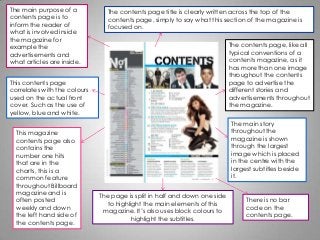The main purpose of a
contents page is to
inform the reader of
what is involved inside
the magazine for
example the
advertisements and
what articles are inside.
This contents page
correlates with the colours
used on the actual front
cover. Such as the use of
yellow, blue and white.
This magazine
contents page also
contains the
number one hits
that are in the
charts, this is a
common feature
throughout Billboard
magazine and is
often posted
weekly and down
the left hand side of
the contents page.
The page is split in half and down one side
to highlight the main elements of this
magazine. It’s also uses block colours to
highlight the subtitles.
The contents page title is clearly written across the top of the
contents page, simply to say what this section of the magazine is
focused on.
The contents page, like all
typical conventions of a
contents magazine, as it
has more than one image
throughout the contents
page to advertise the
different stories and
advertisements throughout
the magazine.
The main story
throughout the
magazine is shown
through the largest
image which is placed
in the centre with the
largest subtitles beside
it.
There is no bar
code on the
contents page.
 