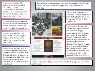 This contents page for
classical music magazine
also uses a similar colour
scheme as on the front
cover. It uses red and white
much like the front cover of
the music magazine.
This contents page primarily
focuses more on the images
rather than the context of
what's inside the magazine.
The page is split in to two
main parts, one being the
images and the second
being the content of the
magazine.
Each of the images has a
subheading directly on the
image which correlates with
the typical conventions of a
contents page as it tells you
the page in which the
article is on as well as which
it is about.
There is no bar code placed on the contents page as it is on the
front cover.
The writing is very small but includes the page number and
what’s on that particular page. Plus a main subtitle is
includes.
The main image on this
contents page is more than
likely to highlight the main
two page article in this
magazine.
The three main images
used in the top section of
this contents page
emphasis what the main
genre of this magazine
which is classical music.
Each image represents a
different genre of a
different century of music.
As one image is in black
and white, one is of an
older man and one is of a
younger woman which
represents each century.
 