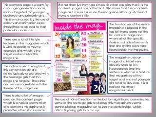 This contents page is clearly for
a younger generation and is
mainly targeted for younger
audience and primarily girls.
This is emphasised by the use of
colours and animation used
throughout to appeal to that
particular audience.
Rather than just having a simple title that explains that it is the
contents page I has a title that still defines that it is a contents
page as it shows it is inside the magazine although it doesn’t
have a contents title.
The front cover of the entire
magazine is placed in the
top left hand corner of the
full contents page and
where all of the specific
stories and advertisements
that are on the cover are
found inside the magazine.
There are a lot of lifestyle
features in this magazine which
is what appeals to young
teenage girls which is the
target audience for this
magazine.
The colours used throughout
this contents page are
stereotypically associated with
the teenage girls that this
magazine targets. The pinks
and yellows correlate with the
theme of this magazine.
There is also a lot of images
used on this content page
which is a typical convention
of a contents magazine as it
promotes other stories inside.
The use of ‘One Direction’ in the bottom right hand corner invites
some of the teenage girls to pick up this magazine as some
genres pick up magazine just to see the band inside, which
attracts young girls to pick I up.
The magazine uses an
image of a heart very
cleverly used as it is
incorporated into the
sentence which is a feature
that magazines with a
target audience of younger
girls tend to develop. It is a
feature that most
magazines used.
 