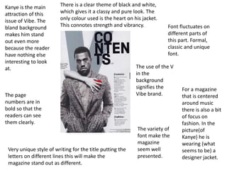 Font fluctuates on
different parts of
this part. Formal,
classic and unique
font.
For a magazine
that is centered
around music
there is also a bit
of focus on
fashion. In the
picture(of
Kanye) he is
wearing (what
seems to be) a
designer jacket.
Kanye is the main
attraction of this
issue of Vibe. The
bland background
makes him stand
out even more
because the reader
have nothing else
interesting to look
at.
Very unique style of writing for the title putting the
letters on different lines this will make the
magazine stand out as different.
There is a clear theme of black and white,
which gives it a classy and pure look. The
only colour used is the heart on his jacket.
This connotes strength and vibrancy.
The page
numbers are in
bold so that the
readers can see
them clearly.
The use of the V
in the
background
signifies the
Vibe brand.
The variety of
font make the
magazine
seem well
presented.
 