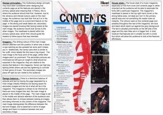 Design balance:- There is a distinctive balance of
pictures and text by having the page separated by a
main image (Hayley Williams) but leaving space for
secondary images and the list of what will be in the
magazine. This magazine is shown to be informal as
there are more images than text, the main image is
placed in the middle of the page.. The main image is set
in the middle and attracts attention of the audience and
then allows them to choose between looking at images
and being informed on the content of the magazine. The
main image distinguishes the difference between the
text and images, and is balanced in terms of page
design and there is a balance between text and
secondary image.
Imagery:- The striking colours of the main image
attracts attention and the position in which she is stood
is eye-catching as she spreads her arms and it draws
you in. Additionally, the candy cane stick is similar to
her outfit, minor details like this have a big impact. The
main image is the focal point of the page, whilst other
images aren’t so prominent. The secondary pictures are
minimised but still give an insight to what should be
expected in the magazine, they are relative to the
stories that feature in the magazine. Some use high key
lighting whilst others use low key lightening to connote
to their genre of music. The secondary images are
place off right but are visible to the audience.
Design principles:- The Guttenberg design principle
may have been considered when designing this
contents page as all the features are placed in the
primary optical area meaning that, in theory, this is
where the audience should look first. However, due to
the vibrancy and intense colours used on the main
image, the audience may look their first as it is in the
middle of the page and is a prominent feature on the
page. In the strong and weak fallow are, secondary
images are placed knowing that having looked at the
main image, the audience would look across to the
other images. The masthead is placed within the
primary optical area, which then should guide the
readers to follow layout that was intended.
House style:- The house style of a music magazine,
especially on the front cover and contents page is rather
important as the audience will be able to associate the
fonts with a particular magazine. The magazine’s
masthead is placed in the top right hand corner or the
strong fallow area, not ideal as it isn’t in the primary
optical area and not something the reader looks at
instantly. The colours used on this contents page and
possibly throughout the rest of the magazine, are blue
and black which stand out against the grey background.
The text is situated prominently on the left side of the
page and the main titles are in a bigger font, in bold,
however that features are in smaller but still in a bold
font which will allow the audience to look at the features
effortlessly.
 