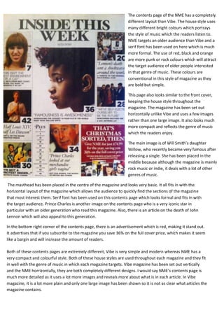 The contents page of the NME has a completely
                                                                   different layout than Vibe. The house style uses
                                                                   many different bright colours which portrays
                                                                   the style of music which the readers listen to.
                                                                   NME targets an older audience than Vibe and a
                                                                   serif font has been used on here which is much
                                                                   more formal. The use of red, black and orange
                                                                   are more punk or rock colours which will attract
                                                                   the target audience of older people interested
                                                                   in that genre of music. These colours are
                                                                   conventional in this style of magazine as they
                                                                   are bold but simple.

                                                                   This page also looks similar to the front cover,
                                                                   keeping the house style throughout the
                                                                   magazine. The magazine has been set out
                                                                   horizontally unlike Vibe and uses a few images
                                                                   rather than one large image. It also looks much
                                                                   more compact and reflects the genre of music
                                                                   which the readers enjoy.

                                                                   The main image is of Will Smith’s daughter
                                                                   Willow, who recently became very famous after
                                                                   releasing a single. She has been placed in the
                                                                   middle because although the magazine is mainly
                                                                   rock music or indie, it deals with a lot of other
                                                                   genres of music.

 The masthead has been placed in the centre of the magazine and looks very basic. It all fits in with the
horizontal layout of the magazine which allows the audience to quickly find the sections of the magazine
that most interest them. Serif font has been used on this contents page which looks formal and fits in with
the target audience. Prince Charles is another image on the contents page who is a very iconic star in
particular with an older generation who read this magazine. Also, there is an article on the death of John
Lennon which will also appeal to this generation.

In the bottom right corner of the contents page, there is an advertisement which is red, making it stand out.
It advertises that if you subscribe to the magazine you save 36% on the full cover price, which makes it seem
like a bargin and will increase the amount of readers.

Both of these contents pages are extremely different, Vibe is very simple and modern whereas NME has a
very compact and colourful style. Both of these house styles are used throughout each magazine and they fit
in well with the genre of music in which each magazine targets. Vibe magazine has been set out vertically
and the NME horrizontally, they are both completely different designs. I would say NME’s contents page is
much more detailed as it uses a lot more images and reveals more about what is in each article. In Vibe
magazine, it is a lot more plain and only one large image has been shown so it is not as clear what articles the
magazine contains.
 