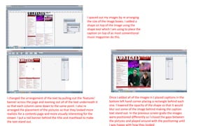 I spaced out my images by re arranging
the size of the image boxes. I added a
shape on top of the image using the
shape tool which I am using to place the
caption on top of as most conventional
music magazines do this.
I changed the arrangement of the text by pulling out the ‘features’
banner across the page and evening out all of the text underneath it
so that each column came down to the same point. I also re
arranged the placement of the pictures so that they looked more
realistic for a contents page and more visually interesting for the
viewer. I put a red banner behind the title and masthead to make
the text stand out.
Once I added all of the images in I placed captions in the
bottom left hand corner placing a rectangle behind each
one. I lowered the opacity of the shape so that it would
blur out some of the image behind making the caption
text stand out. In the previous screen grabs the images
were positioned differently so I closed the gaps between
the pictures and played around with the positioning until
I was happy with how they looked
 