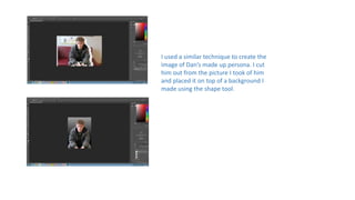 I used a similar technique to create the
image of Dan’s made up persona. I cut
him out from the picture I took of him
and placed it on top of a background I
made using the shape tool.
 