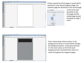 Firstly I opened up all the pages in quark which
would be in your typical magazine page, the
contents page the would be on the second page
                             as the front cover
                             would be on the
                             first page and the
                             double page spread
                             would go on page 3
                             and 4.




Then I had to draw a box to colour in the
background as there is no tool which changes
the background colour, I chose grey because
it is the same colour as the front cover
background and I wanted all the colours to
match throughout the magazine pages.
 