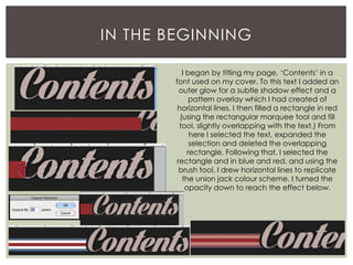 IN THE BEGINNING
I began by titling my page, ‘Contents’ in a
font used on my cover. To this text I added an
outer glow for a subtle shadow effect and a
pattern overlay which I had created of
horizontal lines. I then filled a rectangle in red
(using the rectangular marquee tool and fill
tool, slightly overlapping with the text.) From
here I selected the text, expanded the
selection and deleted the overlapping
rectangle. Following that, I selected the
rectangle and in blue and red, and using the
brush tool, I drew horizontal lines to replicate
the union jack colour scheme. I turned the
opacity down to reach the effect below.
 