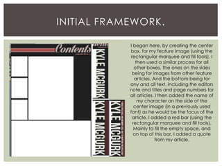 INITIAL FRAMEWORK.
I began here, by creating the center
box, for my feature image (using the
rectangular marquee and fill tools). I
then used a similar process for all
other boxes. The ones on the sides
being for images from other feature
articles. And the bottom being for
any and all text, including the editors
note and titles and page numbers for
all articles. I then added the name of
my character on the side of the
center image (in a previously used
font) as he would be the focus of the
article. I added a red bar (using the
rectangular marquee and fill tools).
Mainly to fill the empty space, and
on top of this bar, I added a quote
from my article.
 