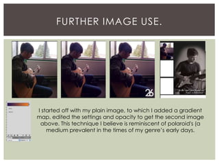 FURTHER IMAGE USE.
I started off with my plain image, to which I added a gradient
map, edited the settings and opacity to get the second image
above. This technique I believe is reminiscent of polaroid's (a
medium prevalent in the times of my genre’s early days.
 