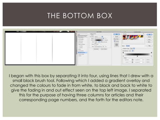 THE BOTTOM BOX
I began with this box by separating it into four, using lines that I drew with a
small black brush tool. Following which I added a gradient overlay and
changed the colours to fade in from white, to black and back to white to
give the fading in and out effect seen on the top left image. I separated
this for the purpose of having three columns for articles and their
corresponding page numbers, and the forth for the editors note.
 