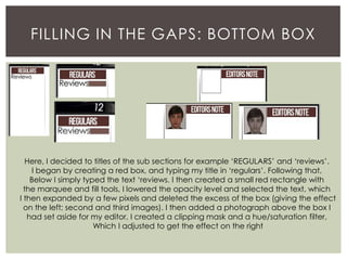 FILLING IN THE GAPS: BOTTOM BOX
Here, I decided to titles of the sub sections for example ‘REGULARS’ and ‘reviews’.
I began by creating a red box, and typing my title in ‘regulars’. Following that,
Below I simply typed the text ‘reviews. I then created a small red rectangle with
the marquee and fill tools, I lowered the opacity level and selected the text, which
I then expanded by a few pixels and deleted the excess of the box (giving the effect
on the left; second and third images). I then added a photograph above the box I
had set aside for my editor, I created a clipping mask and a hue/saturation filter,
Which I adjusted to get the effect on the right
 