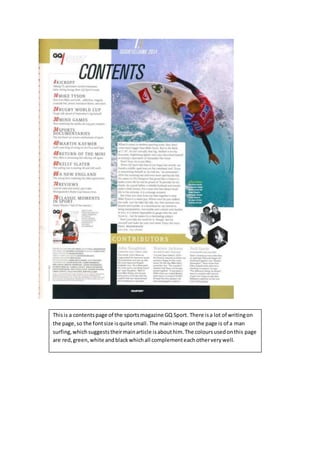 Thisis a contentspage of the sportsmagazine GQ Sport. There isa lot of writingon
the page,so the fontsize isquite small. The mainimage onthe page is of a man
surfing,whichsuggeststheirmainarticle isabouthim.The coloursusedonthis page
are red,green,white andblackwhichall complementeachotherverywell.
 