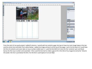 From the start of my quark project I added 4 columns. I would split my contents page into two to have my main image large at the top
and the article lists and letter from editor below. I added my image and put it at the top of the page, I sent it to the back so I could have
the font of contents and cover date an issue number visible over it. I used the font Birth of a hero for the ‘contents’ part and Dead
kansas for the issue number and coverdate. I then used the line tool to make a gap to fit in the title of my magazine and write ‘Volume
this week’, the line is just below the font. For the font I used Capture it at size 60pt.

 