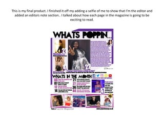 This is my final product. I finished it off my adding a selfie of me to show that I’m the editor and
added an editors note section.. I talked about how each page in the magazine is going to be
exciting to read.
 